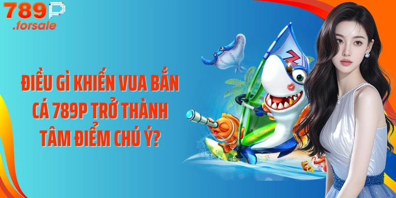 Điều gì khiến Vua bắn cá 789P trở thành tâm điểm chú ý?