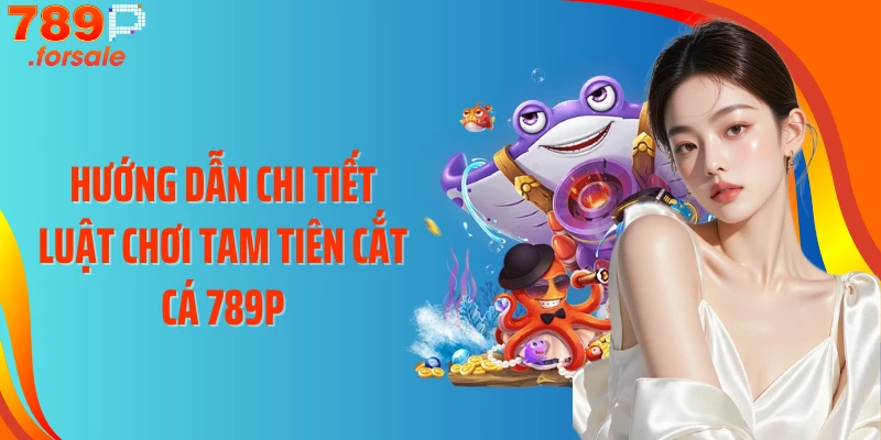 Hướng dẫn chi tiết luật chơi Tam Tiên Cắt Cá 789P